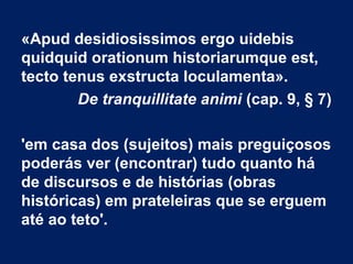 «Apud desidiosissimos ergo uidebis
quidquid orationum historiarumque est,
tecto tenus exstructa loculamenta».
De tranquillitate animi (cap. 9, § 7)
'em casa dos (sujeitos) mais preguiçosos
poderás ver (encontrar) tudo quanto há
de discursos e de histórias (obras
históricas) em prateleiras que se erguem
até ao teto'.
 