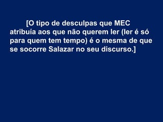 [O tipo de desculpas que MEC
atribuía aos que não querem ler (ler é só
para quem tem tempo) é o mesma de que
se socorre Salazar no seu discurso.]
 