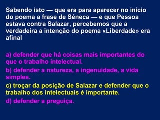 Sabendo isto — que era para aparecer no início
do poema a frase de Séneca — e que Pessoa
estava contra Salazar, percebemos que a
verdadeira a intenção do poema «Liberdade» era
afinal
a) defender que há coisas mais importantes do
que o trabalho intelectual.
b) defender a natureza, a ingenuidade, a vida
simples.
c) troçar da posição de Salazar e defender que o
trabalho dos intelectuais é importante.
d) defender a preguiça.
 