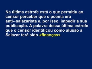 Na última estrofe está o que permitiu ao
censor perceber que o poema era
anti- salazarista e, por isso, impedir a sua‑
publicação. A palavra dessa última estrofe
que o censor identificou como alusão a
Salazar terá sido «finanças».
 