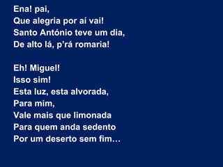 Ena! pai,
Que alegria por aí vai!
Santo António teve um dia,
De alto lá, p’rá romaria!
Eh! Miguel!
Isso sim!
Esta luz, esta alvorada,
Para mim,
Vale mais que limonada
Para quem anda sedento
Por um deserto sem fim…
 