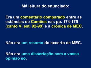Má leitura do enunciado:
Era um comentário comparado entre as
estâncias de Camões nas pp. 174-175
(canto V, est. 92-99) e a crónica de MEC.
Não era um resumo do excerto de MEC.
Não era uma dissertação com a vossa
opinião só.
 