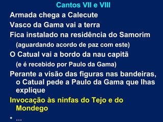 Cantos VII e VIII
Armada chega a Calecute
Vasco da Gama vai a terra
Fica instalado na residência do Samorim
(aguardando acordo de paz com este)
O Catual vai a bordo da nau capitã
(e é recebido por Paulo da Gama)
Perante a visão das figuras nas bandeiras,
o Catual pede a Paulo da Gama que lhas
explique
Invocação às ninfas do Tejo e do
Mondego
• ...
 