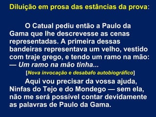 Diluição em prosa das estâncias da prova:
O Catual pediu então a Paulo da
Gama que lhe descrevesse as cenas
representadas. A primeira dessas
bandeiras representava um velho, vestido
com traje grego, e tendo um ramo na mão:
— Um ramo na mão tinha...
[Nova invocação e desabafo autobiográfico]
Aqui vou precisar da vossa ajuda,
Ninfas do Tejo e do Mondego — sem ela,
não me será possível contar devidamente
as palavras de Paulo da Gama.
 