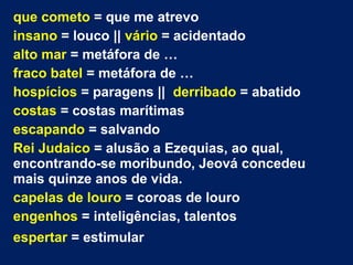 que cometo = que me atrevo
insano = louco || vário = acidentado
alto mar = metáfora de …
fraco batel = metáfora de …
hospícios = paragens || derribado = abatido
costas = costas marítimas
escapando = salvando
Rei Judaico = alusão a Ezequias, ao qual,
encontrando-se moribundo, Jeová concedeu
mais quinze anos de vida.
capelas de louro = coroas de louro
engenhos = inteligências, talentos
espertar = estimular
 