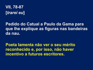 VII, 78-87
[trarei eu]
Pedido do Catual a Paulo da Gama para
que lhe explique as figuras nas bandeiras
da nau.
Poeta lamenta não ver o seu mérito
reconhecido e, por isso, não haver
incentivo a futuros escritores.
 