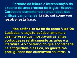 Partindo da leitura e interpretação do
excerto de uma crónica de Miguel Esteves
Cardoso e comentando a atualidade das
críticas camonianas, já não sei como vou
resolver esta frase.
Nas estâncias 92-99 do canto V de Os
Lusíadas, o sujeito poético lamenta o
desinteresse que mostravam as elites
portuguesas relativamente às artes e à
literatura. Ao contrário do que aconteceria
na antiguidade clássica, os guerreiros
portugueses não cultivavam as letras, o
 