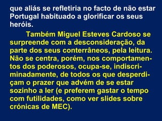 que aliás se refletiria no facto de não estar
Portugal habituado a glorificar os seus
heróis.
Também Miguel Esteves Cardoso se
surpreende com a desconsideração, da
parte dos seus conterrâneos, pela leitura.
Não se centra, porém, nos comportamen-
tos dos poderosos, ocupa-se, indiscri-
minadamente, de todos os que desperdi-
çam o prazer que advém de se estar
sozinho a ler (e preferem gastar o tempo
com futilidades, como ver slides sobre
crónicas de MEC).
 