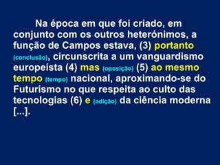 Na época em que foi criado, em
conjunto com os outros heterónimos, a
função de Campos estava, (3) portanto
(conclusão), circunscrita a um vanguardismo
europeísta (4) mas (oposição) (5) ao mesmo
tempo (tempo) nacional, aproximando-se do
Futurismo no que respeita ao culto das
tecnologias (6) e (adição) da ciência moderna
[...].
 
