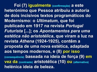 Foi (7) igualmente (confirmação) a este
heterónimo que Pessoa atribuiu a autoria
de dois incisivos textos programáticos do
Modernismo: o Ultimatum, que foi
publicado em 1917 na revista Portugal
Futurista [...]; os Apontamentos para uma
estética não aristotélica, que viram a luz na
revista Athena (1924-1925), contêm a
proposta de uma nova estética, adaptada
aos tempos modernos, e (8) por isso
(consequência) baseada na ideia de força (9) em
vez da (contraste) aristotélica (10) ou (alternativa)
helénica ideia de beleza.
 