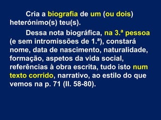Cria a biografia de um (ou dois)
heterónimo(s) teu(s).
Dessa nota biográfica, na 3.ª pessoa
(e sem intromissões de 1.ª), constará
nome, data de nascimento, naturalidade,
formação, aspetos da vida social,
referências à obra escrita, tudo isto num
texto corrido, narrativo, ao estilo do que
vemos na p. 71 (ll. 58-80).
 
