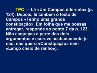 TPC — Lê «Um Campos diferente» (p.
124). Depois, lê também o texto de
Campos «Tenho uma grande
constipação». Em folha que me possas
entregar, responde ao ponto 7 da p. 123.
Não esqueças a parte dos dois
argumentos e escreve acabadamente (e
não, não quero «Constipação» nem
«Lenço cheio de ranho»).
 