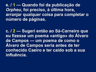e. / 1 — Quando foi da publicação de
Orpheu, foi preciso, à última hora,
arranjar qualquer coisa para completar o
número de páginas.
c. / 2 — Sugeri então ao Sá-Carneiro que
eu fizesse um poema «antigo» do Álvaro
de Campos — um poema de como o
Álvaro de Campos seria antes de ter
conhecido Caeiro e ter caído sob a sua
influência.
 