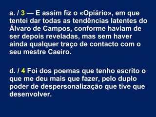 a. / 3 — E assim fiz o «Opiário», em que
tentei dar todas as tendências latentes do
Álvaro de Campos, conforme haviam de
ser depois reveladas, mas sem haver
ainda qualquer traço de contacto com o
seu mestre Caeiro.
d. / 4 Foi dos poemas que tenho escrito o
que me deu mais que fazer, pelo duplo
poder de despersonalização que tive que
desenvolver.
 