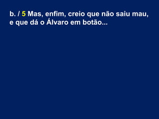 b. / 5 Mas, enfim, creio que não saiu mau,
e que dá o Álvaro em botão...
 