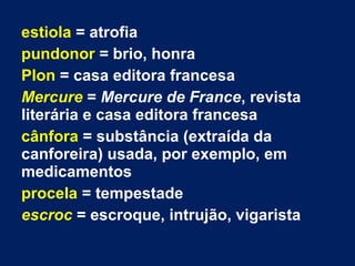 estiola = atrofia
pundonor = brio, honra
Plon = casa editora francesa
Mercure = Mercure de France, revista
literária e casa editora francesa
cânfora = substância (extraída da
canforeira) usada, por exemplo, em
medicamentos
procela = tempestade
escroc = escroque, intrujão, vigarista
 