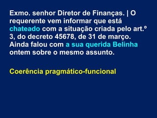Exmo. senhor Diretor de Finanças. | O
requerente vem informar que está
chateado com a situação criada pelo art.º
3, do decreto 45678, de 31 de março.
Ainda falou com a sua querida Belinha
ontem sobre o mesmo assunto.
Coerência pragmático-funcional
 
