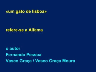 «um gato de lisboa»
refere-se a Alfama
o autor
Fernando Pessoa
Vasco Graça / Vasco Graça Moura
 