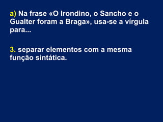 a) Na frase «O Irondino, o Sancho e o
Gualter foram a Braga», usa-se a vírgula
para...
3. separar elementos com a mesma
função sintática.
 