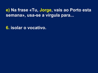 e) Na frase «Tu, Jorge, vais ao Porto esta
semana», usa-se a vírgula para...
6. isolar o vocativo.
 