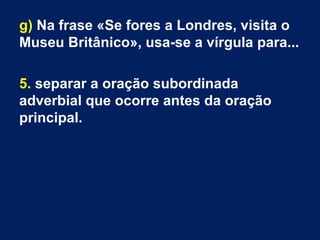 g) Na frase «Se fores a Londres, visita o
Museu Britânico», usa-se a vírgula para...
5. separar a oração subordinada
adverbial que ocorre antes da oração
principal.
 