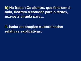 h) Na frase «Os alunos, que faltaram à
aula, ficaram a estudar para o teste»,
usa-se a vírgula para...
1. isolar as orações subordinadas
relativas explicativas.
 