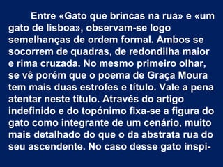 Entre «Gato que brincas na rua» e «um
gato de lisboa», observam-se logo
semelhanças de ordem formal. Ambos se
socorrem de quadras, de redondilha maior
e rima cruzada. No mesmo primeiro olhar,
se vê porém que o poema de Graça Moura
tem mais duas estrofes e título. Vale a pena
atentar neste título. Através do artigo
indefinido e do topónimo fixa-se a figura do
gato como integrante de um cenário, muito
mais detalhado do que o da abstrata rua do
seu ascendente. No caso desse gato inspi-
 