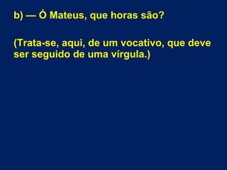 b) — Ó Mateus, que horas são?
(Trata-se, aqui, de um vocativo, que deve
ser seguido de uma vírgula.)
 