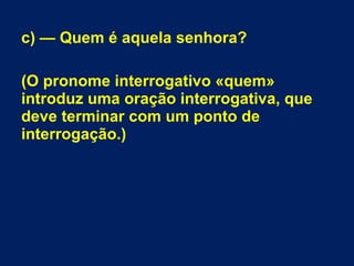 c) — Quem é aquela senhora?
(O pronome interrogativo «quem»
introduz uma oração interrogativa, que
deve terminar com um ponto de
interrogação.)
 