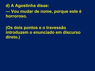 d) A Agostinha disse:
— Vou mudar de nome, porque este é
horroroso.
(Os dois pontos e o travessão
introduzem o enunciado em discurso
direto.)
 