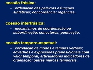 coesão frásica:
– ordenação das palavras e funções
sintáticas; concordância; regências.
coesão interfrásica:
– mecanismos de coordenação ou
subordinação; conectores; pontuação.
coesão temporo-aspetual:
– correlação de modos e tempos verbais;
advérbios e expressões preposicionais com
valor temporal; articuladores indicadores de
ordenação; outras marcas temporais.
 