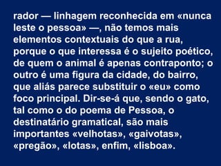 rador — linhagem reconhecida em «nunca
leste o pessoa» —, não temos mais
elementos contextuais do que a rua,
porque o que interessa é o sujeito poético,
de quem o animal é apenas contraponto; o
outro é uma figura da cidade, do bairro,
que aliás parece substituir o «eu» como
foco principal. Dir-se-á que, sendo o gato,
tal como o do poema de Pessoa, o
destinatário gramatical, são mais
importantes «velhotas», «gaivotas»,
«pregão», «lotas», enfim, «lisboa».
 