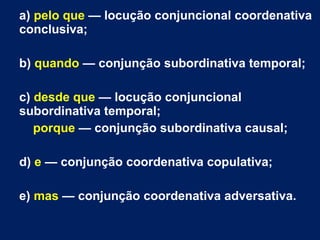 a) pelo que — locução conjuncional coordenativa
conclusiva;
b) quando — conjunção subordinativa temporal;
c) desde que — locução conjuncional
subordinativa temporal;
porque — conjunção subordinativa causal;
d) e — conjunção coordenativa copulativa;
e) mas — conjunção coordenativa adversativa.
 