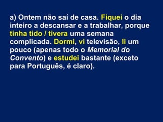 a) Ontem não saí de casa. Fiquei o dia
inteiro a descansar e a trabalhar, porque
tinha tido / tivera uma semana
complicada. Dormi, vi televisão, li um
pouco (apenas todo o Memorial do
Convento) e estudei bastante (exceto
para Português, é claro).
 