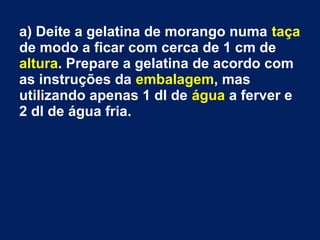 a) Deite a gelatina de morango numa taça
de modo a ficar com cerca de 1 cm de
altura. Prepare a gelatina de acordo com
as instruções da embalagem, mas
utilizando apenas 1 dl de água a ferver e
2 dl de água fria.
 
