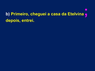 b) Primeiro, cheguei a casa da Etelvina;
depois, entrei.
 