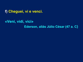 f) Cheguei, vi e venci.
«Veni, vidi, vici»
Ederson, aliás Júlio César (47 a. C)
 