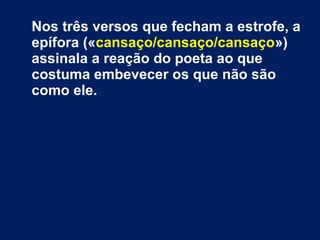 Percebe-se pela quintilha inicial que
o cansaço que domina o sujeito poético
não tem uma origem definida nem um
motivo concreto (assim se reconhece
no segundo e terceiros versos,
bipartidos: «Não disto nem daquilo, /
Nem sequer de tudo ou de nada»).
 