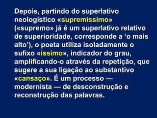 Em nenhum destes tipos de idealismo
o poeta se reconhece, por razões que
enuncia em paradoxos: «Porque eu
amo infinitamente o finito, / Porque eu
desejo impossivelmente o possível, /
Porque quero tudo, ou um pouco mais,
se puder ser, / Ou até se não puder
ser...».
 