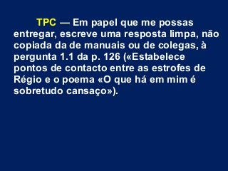 TPC — Em papel que me possas
entregar, escreve uma resposta limpa, não
copiada da de manuais ou de colegas, à
pergunta 1.1 da p. 126 («Estabelece
pontos de contacto entre as estrofes de
Régio e o poema «O que há em mim é
sobretudo cansaço»).
 