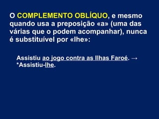 O COMPLEMENTO OBLÍQUO, e mesmo
quando usa a preposição «a» (uma das
várias que o podem acompanhar), nunca
é substituível por «lhe»:
Assistiu ao jogo contra as Ilhas Faroé. →
*Assistiu-lhe.
 