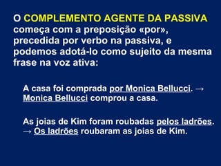 O COMPLEMENTO AGENTE DA PASSIVA
começa com a preposição «por»,
precedida por verbo na passiva, e
podemos adotá-lo como sujeito da mesma
frase na voz ativa:
A casa foi comprada por Monica Bellucci. →
Monica Bellucci comprou a casa.
As joias de Kim foram roubadas pelos ladrões.
→ Os ladrões roubaram as joias de Kim.
 