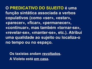 O PREDICATIVO DO SUJEITO é uma
função sintática associada a verbos
copulativos (como «ser», «estar»,
«parecer», «ficar», «permanecer»,
«continuar», mas também «tornar-se»,
«revelar-se», «manter-se», etc.). Atribui
uma qualidade ao sujeito ou localiza-o
no tempo ou no espaço.
Os taxistas andam revoltados.
A Violeta está em casa.
 