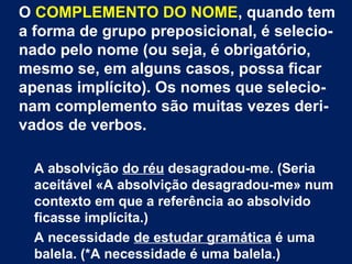 O COMPLEMENTO DO NOME, quando tem
a forma de grupo preposicional, é selecio-
nado pelo nome (ou seja, é obrigatório,
mesmo se, em alguns casos, possa ficar
apenas implícito). Os nomes que selecio-
nam complemento são muitas vezes deri-
vados de verbos.
A absolvição do réu desagradou-me. (Seria
aceitável «A absolvição desagradou-me» num
contexto em que a referência ao absolvido
ficasse implícita.)
A necessidade de estudar gramática é uma
balela. (*A necessidade é uma balela.)
 