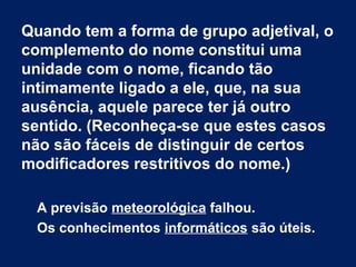 Quando tem a forma de grupo adjetival, o
complemento do nome constitui uma
unidade com o nome, ficando tão
intimamente ligado a ele, que, na sua
ausência, aquele parece ter já outro
sentido. (Reconheça-se que estes casos
não são fáceis de distinguir de certos
modificadores restritivos do nome.)
A previsão meteorológica falhou.
Os conhecimentos informáticos são úteis.
 