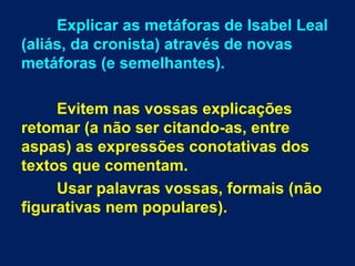 Explicar as metáforas de Isabel Leal
(aliás, da cronista) através de novas
metáforas (e semelhantes).
Evitem nas vossas explicações
retomar (a não ser citando-as, entre
aspas) as expressões conotativas dos
textos que comentam.
Usar palavras vossas, formais (não
figurativas nem populares).
 