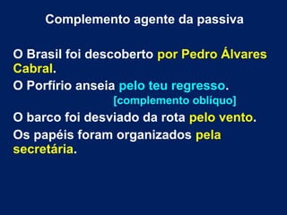 Complemento agente da passiva
O Brasil foi descoberto por Pedro Álvares
Cabral.
O Porfírio anseia pelo teu regresso.
[complemento oblíquo]
O barco foi desviado da rota pelo vento.
Os papéis foram organizados pela
secretária.
 