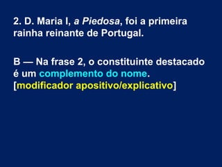 2. D. Maria I, a Piedosa, foi a primeira
rainha reinante de Portugal.
B — Na frase 2, o constituinte destacado
é um complemento do nome.
[modificador apositivo/explicativo]
 