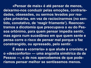 «Pensar de mais» é até pensar de menos,
deixarmo-nos conduzir pelas emoções, contrarie-
dades, obsessões, ou sermos levados por rea-
ções primárias, em vez de raciocinarmos (no sen-
tido, conotativo, de ‘reagir friamente’). Reencon-
tramos a dicotomia que preocupava o eu do Pes-
soa ortónimo, para quem pensar impedia sentir,
mas agora num sucedâneo em que quem sente e
pensa corre o risco de pensar mal porque o faz
constrangido, ou apressado, pelo sentir.
É essa a «correria» a que alude a cronista; e
o «desconforto» — uma angústia simétrica da de
Pessoa —, o de nos apercebemos de que pode-
ríamos pensar melhor se sentíssemos menos.
 