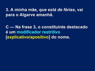 3. A minha mãe, que está de férias, vai
para o Algarve amanhã.
C — Na frase 3, o constituinte destacado
é um modificador restritivo
[explicativo/apositivo] do nome.
 